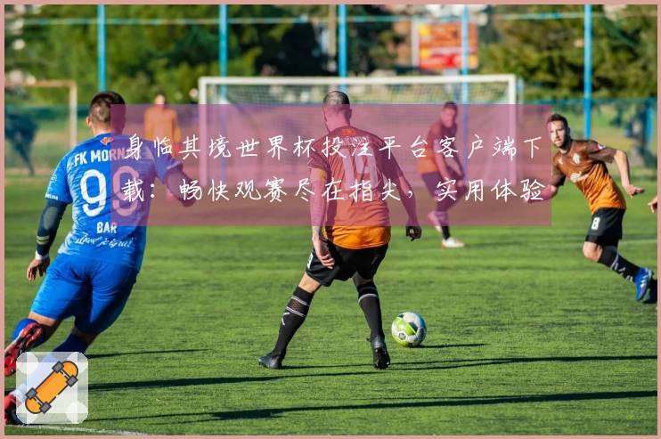 身临其境世界杯投注平台客户端下载：畅快观赛尽在指尖，实用体验全解析