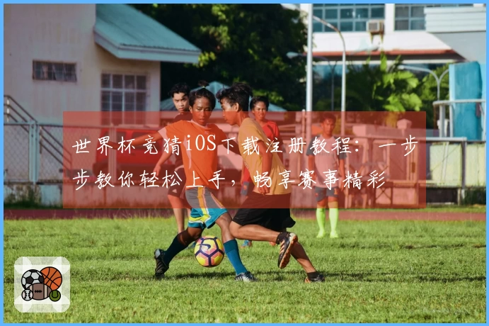 世界杯竞猜iOS下载注册教程：一步步教你轻松上手，畅享赛事精彩